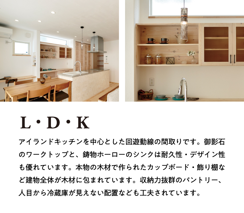 【L・D・K】アイランドキッチンを中心とした回遊動線の間取りです。御影石のワークトップと、鋳物ホーローのシンクは耐久性・デザイン性も優れています。本物の木材で作られたカップボード・飾り棚など建物全体が木材に包まれています。収納力抜群のパントリー、人目から冷蔵庫が見えない配置なども工夫されています。