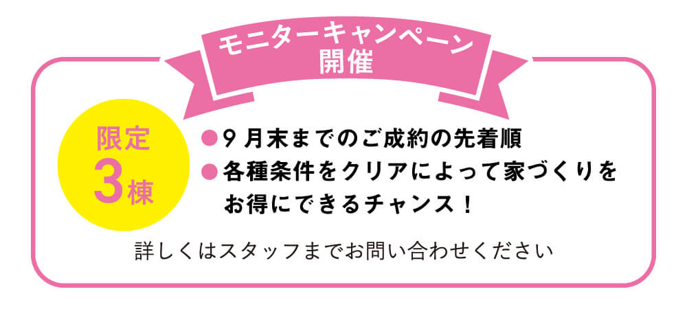 【モニターキャンペーン開催】・9月末までのご成約の先着順　・各種条件をクリアによって家づくりをお得にできるチャンス！　詳しくはスタッフまでお問い合わせください。