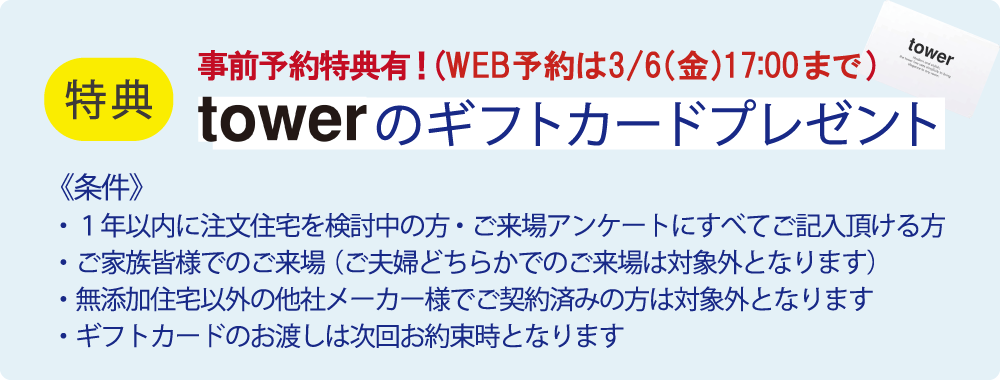 事前予約特典！（WEB予約は3月6日（金曜）17時まで）　towerのギフトカードプレゼント！　【条件】1.1年以内に注文住宅を検討中の方・ご来場アンケートにすべてご記入いただける方　2.ご家族皆様でのご来場（ご夫婦どちらかでのご来場は対象外となります）　3.無添加住宅以外の他社メーカー様でのご契約済みの方は対象外となります　4.ギフトカードのお渡しは次回お約束時となります