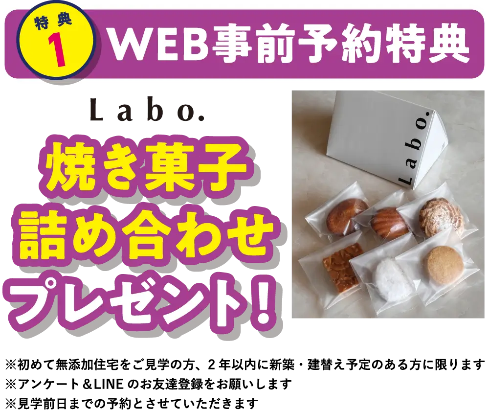 【特典1】WEB事前予約特典　Labo.焼き菓子詰め合わせプレゼント！　※初めて無添加住宅をご見学の方、2年以内に新築・建替え予定のある方に限ります。※アンケート＆LINEのお友達登録をお願いします。※見学前日までの予約とさせていただきます。