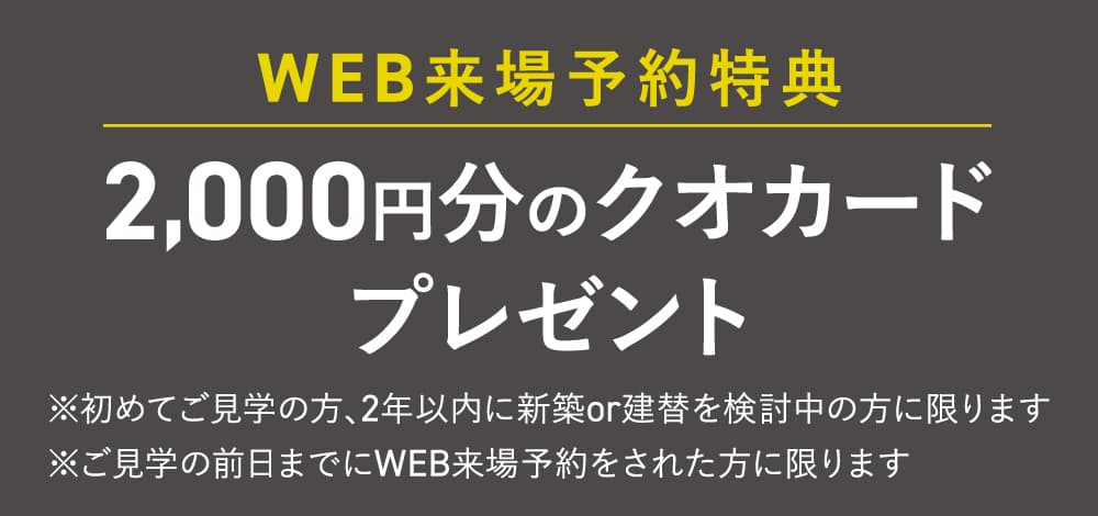【WEB来場予約特典】2,000円分のクオカードプレゼント　※初めてご見学の方、2年以内に新築or建替を検討中の方に限ります。※ご見学の前日までにWEB来場予約をされた方に限ります。