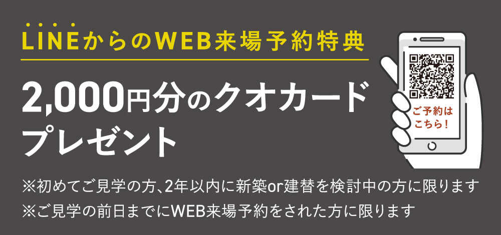 【LINEからのWEB来場予約特典】2,000円分のクオカードプレゼント　※初めてご見学の方、2年以内に新築or建替を検討中の方に限ります。※ご見学の前日までにWEB来場予約をされた方に限ります。