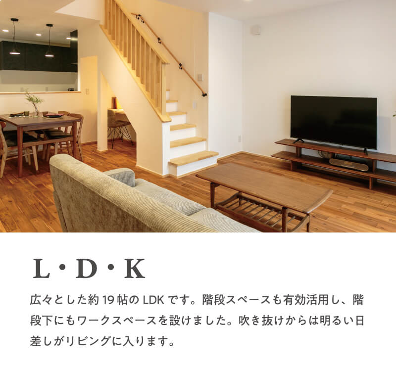 【L・D・K】広々とした約19帖のLDKです。階段スペースも有効活用し、階段下にもワークスペースを設けました。吹き抜けからは明るい日差しがリビングに入ります。