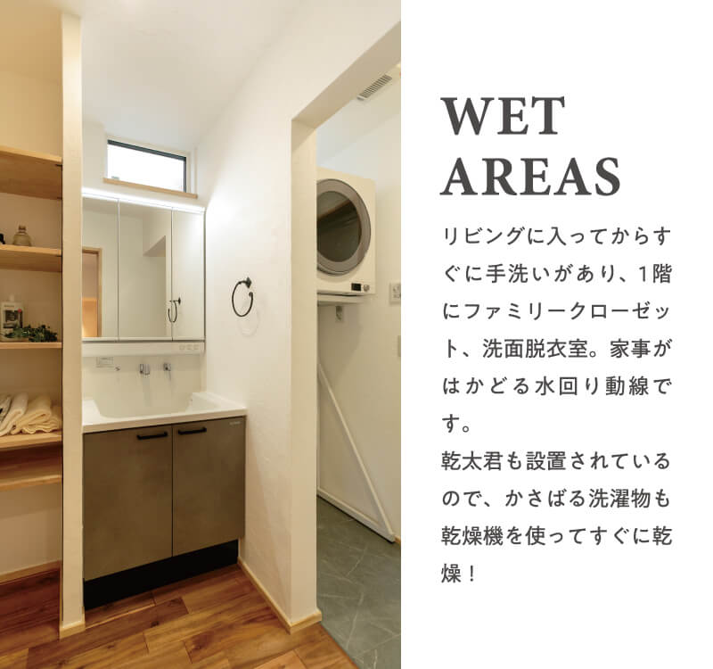 【WET AREAS】リビングに入ってからすぐに手洗いがあり、1階にファミリークローゼット、洗面脱衣室。家事がはかどる水回り動線です。乾太君も設置されているので、かさばる洗濯物も乾燥機を使ってすぐに乾燥l