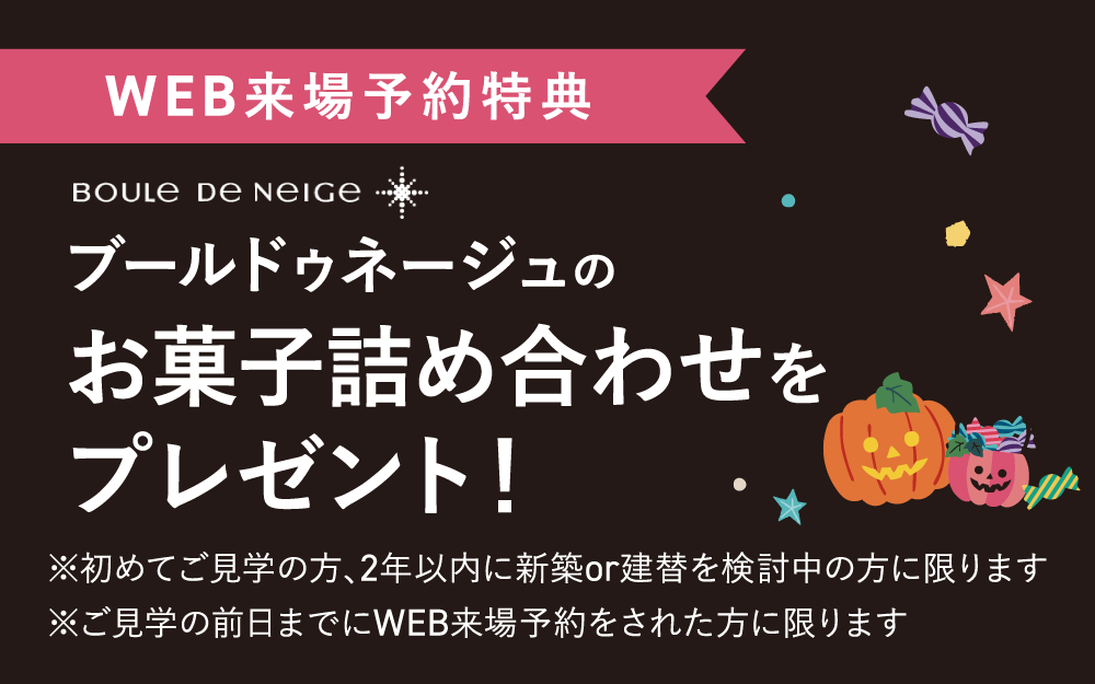 【WEB来場予約特典】ブールドゥネージュ　お菓子詰め合わせをプレゼント！　※初めてご見学の方、2年以内に新築or建替を検討中の方に限ります。※ご見学の前日までにWEB来場予約をされた方に限ります。