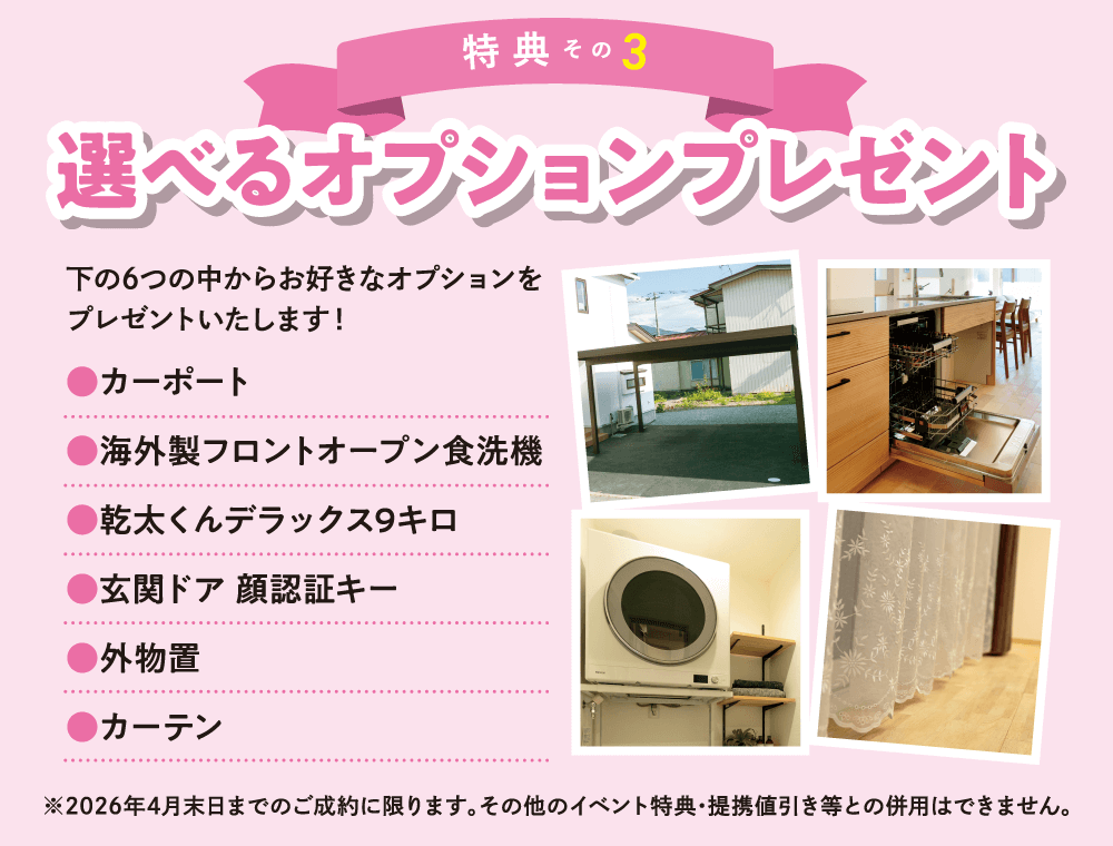 【特典その3】選べるオプションプレゼント！次の6つの中からお好きなオプションをプレゼントいたします！カーポート、海外製フロントオープン食洗機、幹太くんデラックス9キロ、玄関ドア顔認証キー、外物置、カーテン　※2026年4月末日までのご成約に限ります。その他のイベント特典・提携割引き等との併用はできません。