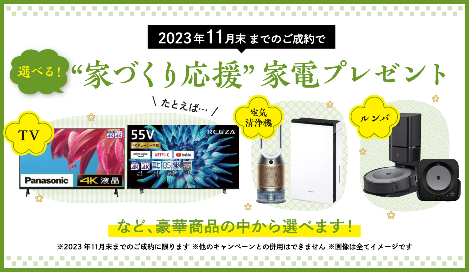 2023年11月末までのご成約で、選べる!「家づくり応援」家電プレゼント! たとえば…TV、空気清浄機、ルンバなど、豪華賞品の中から選べます! ※2023年11月末までのご成約に限ります。※他のキャンペーンとの併用はできません。※画像は全てイメージです。
