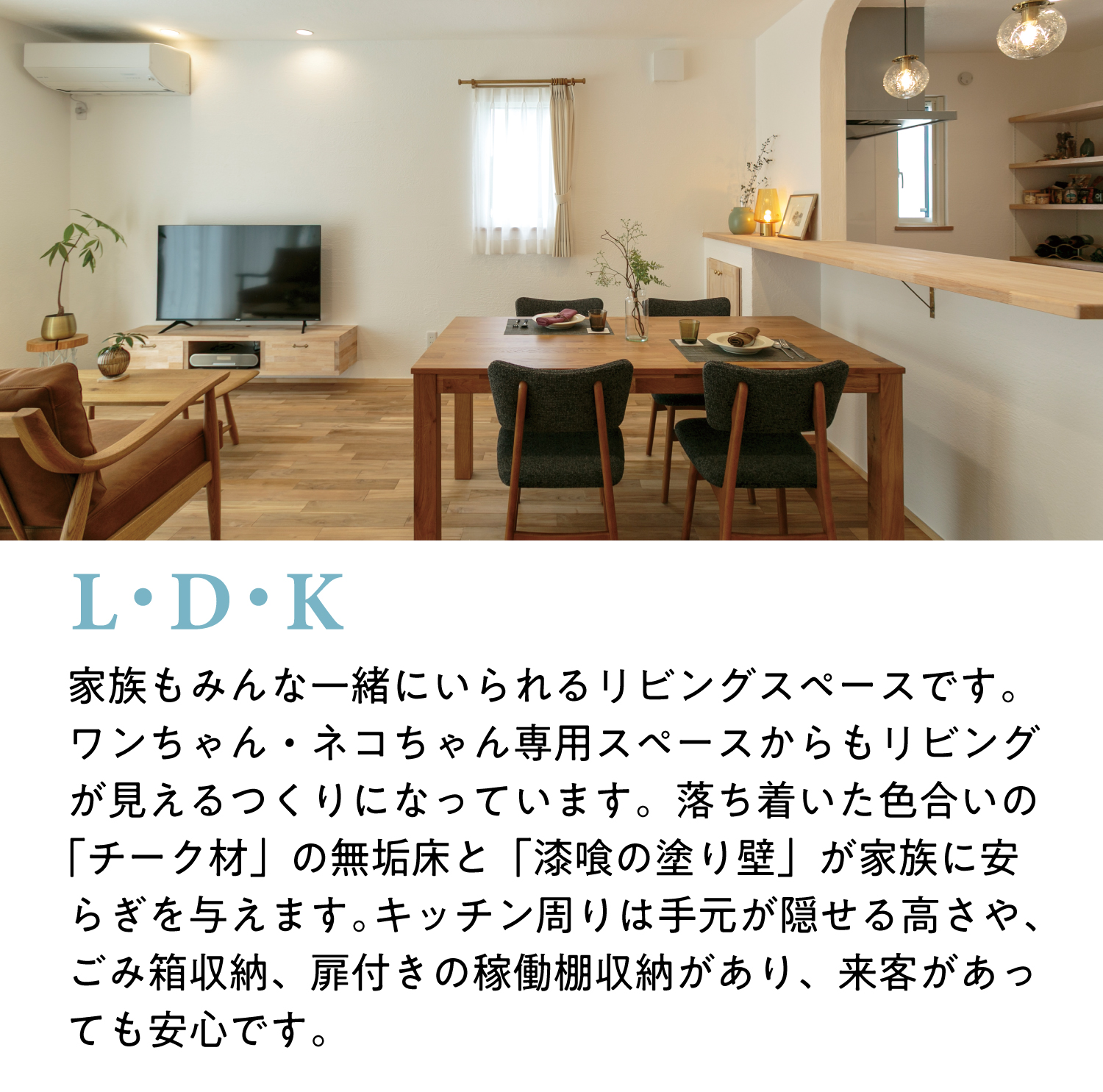 【LDK】家族もみんな一緒にいられるリビングスペースです。ワンちゃん・ネコちゃん専用スペースからもリビングが見えるつくりになっています。落ち着いた色合いの「チーク材」の無垢床と「漆喰の塗り壁」が家族に安らぎを与えます。キッチン周りは手元が隠せる高さや、ごみ箱収納、扉付きの稼働棚収納があり、来客があっても安心です。