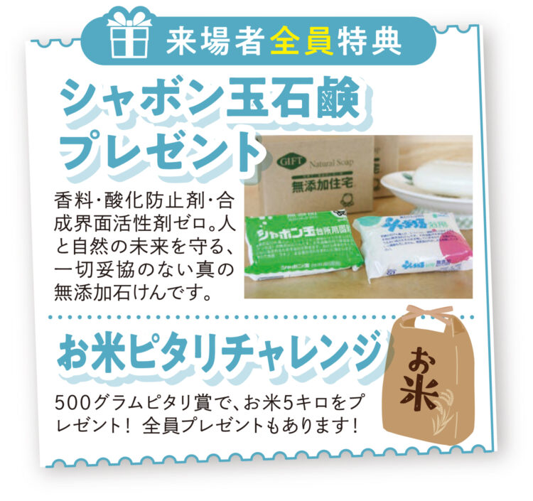 【来場者全員特典】シャボン玉石けんプレゼント!お米ピタリチャレンジ!500グラムピタリ賞で、お米5キロをプレゼント!全員プレゼントもあります。